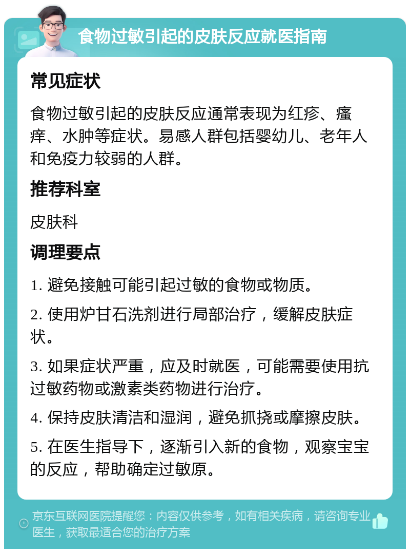 食物过敏引起的皮肤反应就医指南 常见症状 食物过敏引起的皮肤反应通常表现为红疹、瘙痒、水肿等症状。易感人群包括婴幼儿、老年人和免疫力较弱的人群。 推荐科室 皮肤科 调理要点 1. 避免接触可能引起过敏的食物或物质。 2. 使用炉甘石洗剂进行局部治疗，缓解皮肤症状。 3. 如果症状严重，应及时就医，可能需要使用抗过敏药物或激素类药物进行治疗。 4. 保持皮肤清洁和湿润，避免抓挠或摩擦皮肤。 5. 在医生指导下，逐渐引入新的食物，观察宝宝的反应，帮助确定过敏原。