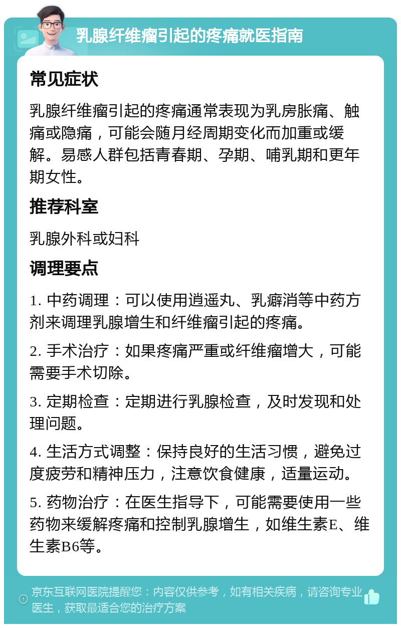 乳腺纤维瘤引起的疼痛就医指南 常见症状 乳腺纤维瘤引起的疼痛通常表现为乳房胀痛、触痛或隐痛，可能会随月经周期变化而加重或缓解。易感人群包括青春期、孕期、哺乳期和更年期女性。 推荐科室 乳腺外科或妇科 调理要点 1. 中药调理：可以使用逍遥丸、乳癖消等中药方剂来调理乳腺增生和纤维瘤引起的疼痛。 2. 手术治疗：如果疼痛严重或纤维瘤增大，可能需要手术切除。 3. 定期检查：定期进行乳腺检查，及时发现和处理问题。 4. 生活方式调整：保持良好的生活习惯，避免过度疲劳和精神压力，注意饮食健康，适量运动。 5. 药物治疗：在医生指导下，可能需要使用一些药物来缓解疼痛和控制乳腺增生，如维生素E、维生素B6等。