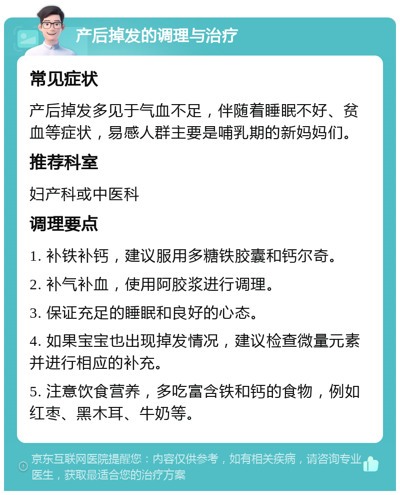 产后掉发的调理与治疗 常见症状 产后掉发多见于气血不足，伴随着睡眠不好、贫血等症状，易感人群主要是哺乳期的新妈妈们。 推荐科室 妇产科或中医科 调理要点 1. 补铁补钙，建议服用多糖铁胶囊和钙尔奇。 2. 补气补血，使用阿胶浆进行调理。 3. 保证充足的睡眠和良好的心态。 4. 如果宝宝也出现掉发情况，建议检查微量元素并进行相应的补充。 5. 注意饮食营养，多吃富含铁和钙的食物，例如红枣、黑木耳、牛奶等。