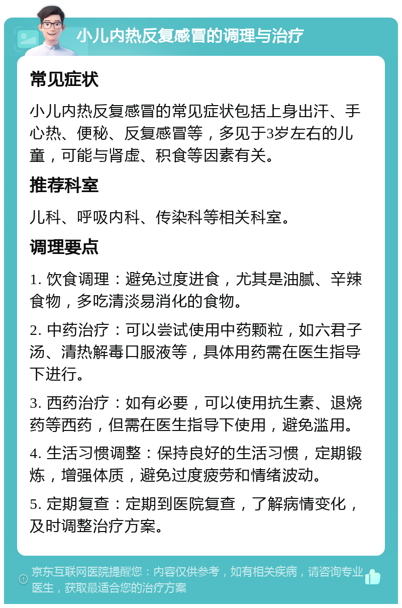 小儿内热反复感冒的调理与治疗 常见症状 小儿内热反复感冒的常见症状包括上身出汗、手心热、便秘、反复感冒等，多见于3岁左右的儿童，可能与肾虚、积食等因素有关。 推荐科室 儿科、呼吸内科、传染科等相关科室。 调理要点 1. 饮食调理：避免过度进食，尤其是油腻、辛辣食物，多吃清淡易消化的食物。 2. 中药治疗：可以尝试使用中药颗粒，如六君子汤、清热解毒口服液等，具体用药需在医生指导下进行。 3. 西药治疗：如有必要，可以使用抗生素、退烧药等西药，但需在医生指导下使用，避免滥用。 4. 生活习惯调整：保持良好的生活习惯，定期锻炼，增强体质，避免过度疲劳和情绪波动。 5. 定期复查：定期到医院复查，了解病情变化，及时调整治疗方案。