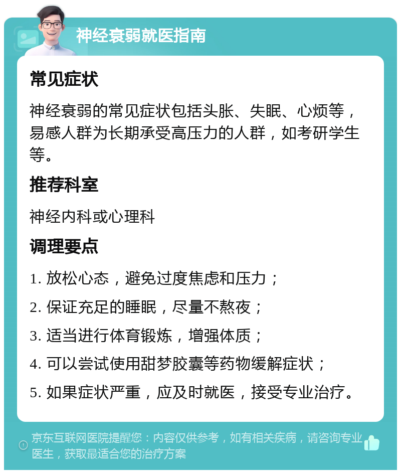 神经衰弱就医指南 常见症状 神经衰弱的常见症状包括头胀、失眠、心烦等，易感人群为长期承受高压力的人群，如考研学生等。 推荐科室 神经内科或心理科 调理要点 1. 放松心态，避免过度焦虑和压力； 2. 保证充足的睡眠，尽量不熬夜； 3. 适当进行体育锻炼，增强体质； 4. 可以尝试使用甜梦胶囊等药物缓解症状； 5. 如果症状严重，应及时就医，接受专业治疗。