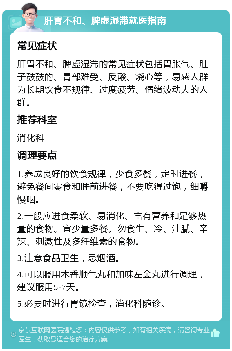 肝胃不和、脾虚湿滞就医指南 常见症状 肝胃不和、脾虚湿滞的常见症状包括胃胀气、肚子鼓鼓的、胃部难受、反酸、烧心等，易感人群为长期饮食不规律、过度疲劳、情绪波动大的人群。 推荐科室 消化科 调理要点 1.养成良好的饮食规律，少食多餐，定时进餐，避免餐间零食和睡前进餐，不要吃得过饱，细嚼慢咽。 2.一般应进食柔软、易消化、富有营养和足够热量的食物。宜少量多餐。勿食生、冷、油腻、辛辣、刺激性及多纤维素的食物。 3.注意食品卫生，忌烟酒。 4.可以服用木香顺气丸和加味左金丸进行调理，建议服用5-7天。 5.必要时进行胃镜检查，消化科随诊。