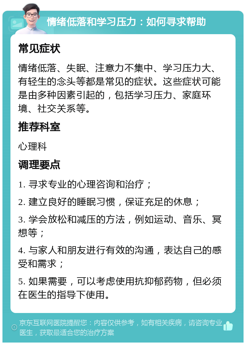 情绪低落和学习压力：如何寻求帮助 常见症状 情绪低落、失眠、注意力不集中、学习压力大、有轻生的念头等都是常见的症状。这些症状可能是由多种因素引起的，包括学习压力、家庭环境、社交关系等。 推荐科室 心理科 调理要点 1. 寻求专业的心理咨询和治疗； 2. 建立良好的睡眠习惯，保证充足的休息； 3. 学会放松和减压的方法，例如运动、音乐、冥想等； 4. 与家人和朋友进行有效的沟通，表达自己的感受和需求； 5. 如果需要，可以考虑使用抗抑郁药物，但必须在医生的指导下使用。