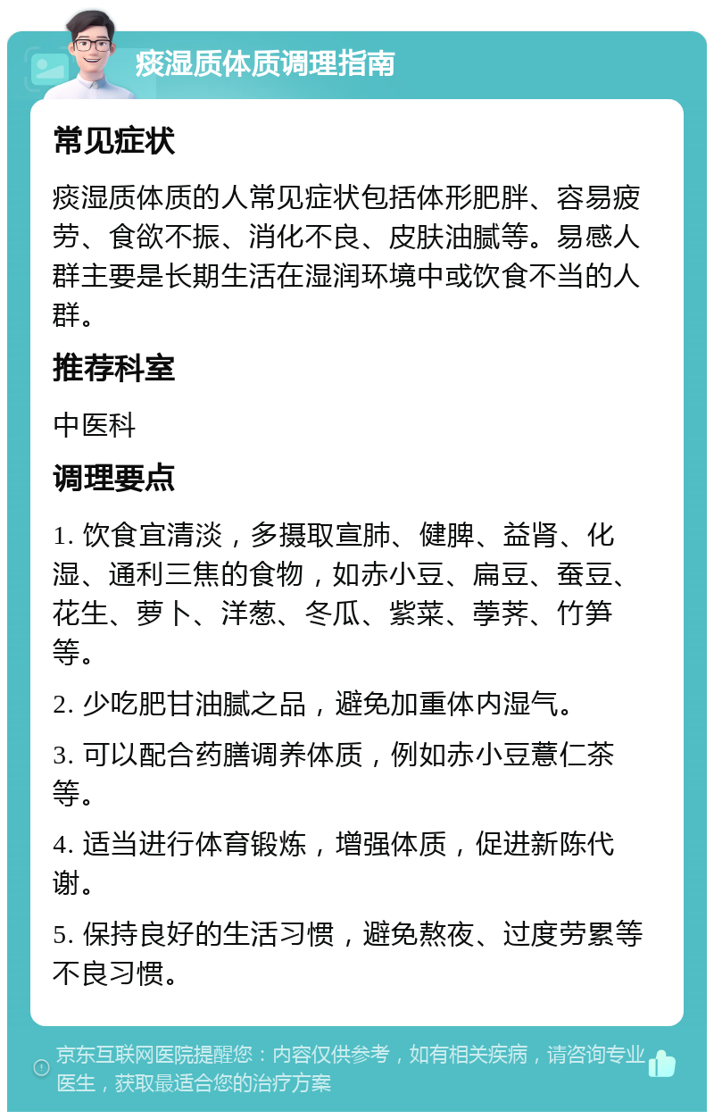 痰湿质体质调理指南 常见症状 痰湿质体质的人常见症状包括体形肥胖、容易疲劳、食欲不振、消化不良、皮肤油腻等。易感人群主要是长期生活在湿润环境中或饮食不当的人群。 推荐科室 中医科 调理要点 1. 饮食宜清淡，多摄取宣肺、健脾、益肾、化湿、通利三焦的食物，如赤小豆、扁豆、蚕豆、花生、萝卜、洋葱、冬瓜、紫菜、荸荠、竹笋等。 2. 少吃肥甘油腻之品，避免加重体内湿气。 3. 可以配合药膳调养体质，例如赤小豆薏仁茶等。 4. 适当进行体育锻炼，增强体质，促进新陈代谢。 5. 保持良好的生活习惯，避免熬夜、过度劳累等不良习惯。