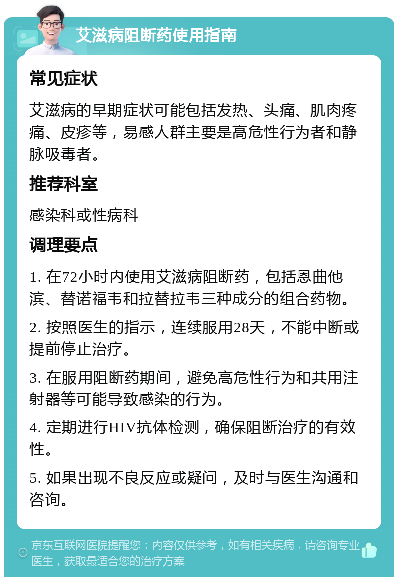 艾滋病阻断药使用指南 常见症状 艾滋病的早期症状可能包括发热、头痛、肌肉疼痛、皮疹等，易感人群主要是高危性行为者和静脉吸毒者。 推荐科室 感染科或性病科 调理要点 1. 在72小时内使用艾滋病阻断药，包括恩曲他滨、替诺福韦和拉替拉韦三种成分的组合药物。 2. 按照医生的指示，连续服用28天，不能中断或提前停止治疗。 3. 在服用阻断药期间，避免高危性行为和共用注射器等可能导致感染的行为。 4. 定期进行HIV抗体检测，确保阻断治疗的有效性。 5. 如果出现不良反应或疑问，及时与医生沟通和咨询。