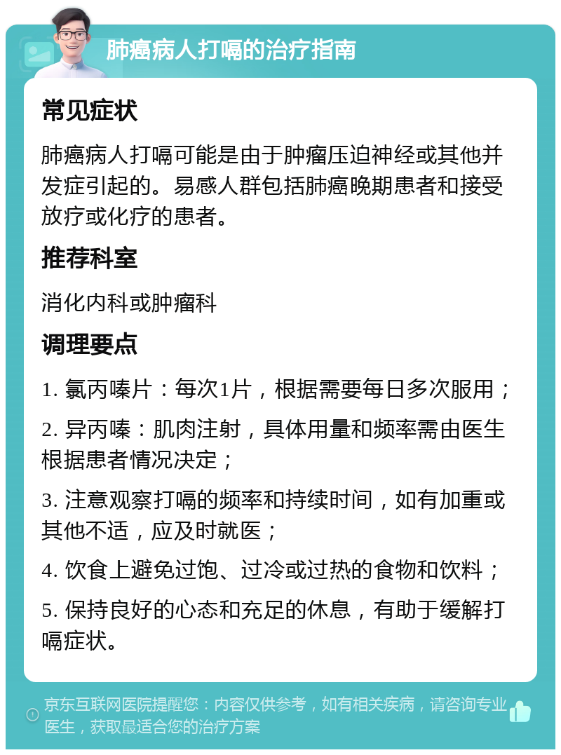 肺癌病人打嗝的治疗指南 常见症状 肺癌病人打嗝可能是由于肿瘤压迫神经或其他并发症引起的。易感人群包括肺癌晚期患者和接受放疗或化疗的患者。 推荐科室 消化内科或肿瘤科 调理要点 1. 氯丙嗪片：每次1片，根据需要每日多次服用； 2. 异丙嗪：肌肉注射，具体用量和频率需由医生根据患者情况决定； 3. 注意观察打嗝的频率和持续时间，如有加重或其他不适，应及时就医； 4. 饮食上避免过饱、过冷或过热的食物和饮料； 5. 保持良好的心态和充足的休息，有助于缓解打嗝症状。