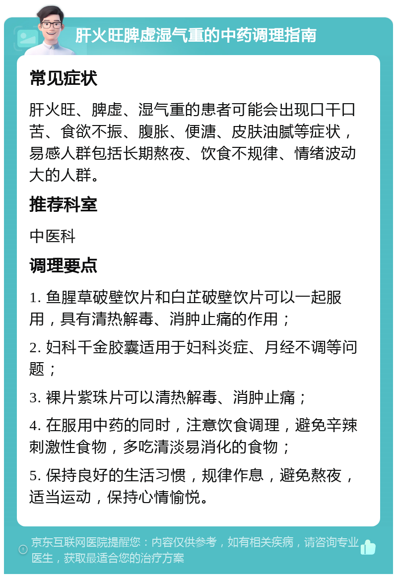 肝火旺脾虚湿气重的中药调理指南 常见症状 肝火旺、脾虚、湿气重的患者可能会出现口干口苦、食欲不振、腹胀、便溏、皮肤油腻等症状，易感人群包括长期熬夜、饮食不规律、情绪波动大的人群。 推荐科室 中医科 调理要点 1. 鱼腥草破壁饮片和白芷破壁饮片可以一起服用，具有清热解毒、消肿止痛的作用； 2. 妇科千金胶囊适用于妇科炎症、月经不调等问题； 3. 裸片紫珠片可以清热解毒、消肿止痛； 4. 在服用中药的同时，注意饮食调理，避免辛辣刺激性食物，多吃清淡易消化的食物； 5. 保持良好的生活习惯，规律作息，避免熬夜，适当运动，保持心情愉悦。