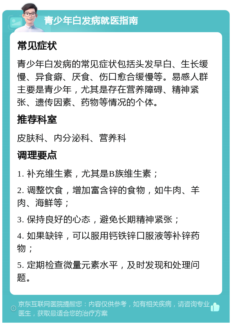 青少年白发病就医指南 常见症状 青少年白发病的常见症状包括头发早白、生长缓慢、异食癖、厌食、伤口愈合缓慢等。易感人群主要是青少年，尤其是存在营养障碍、精神紧张、遗传因素、药物等情况的个体。 推荐科室 皮肤科、内分泌科、营养科 调理要点 1. 补充维生素，尤其是B族维生素； 2. 调整饮食，增加富含锌的食物，如牛肉、羊肉、海鲜等； 3. 保持良好的心态，避免长期精神紧张； 4. 如果缺锌，可以服用钙铁锌口服液等补锌药物； 5. 定期检查微量元素水平，及时发现和处理问题。