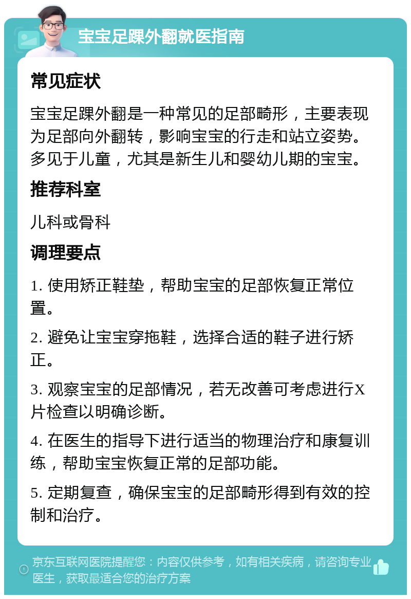 宝宝足踝外翻就医指南 常见症状 宝宝足踝外翻是一种常见的足部畸形，主要表现为足部向外翻转，影响宝宝的行走和站立姿势。多见于儿童，尤其是新生儿和婴幼儿期的宝宝。 推荐科室 儿科或骨科 调理要点 1. 使用矫正鞋垫，帮助宝宝的足部恢复正常位置。 2. 避免让宝宝穿拖鞋，选择合适的鞋子进行矫正。 3. 观察宝宝的足部情况，若无改善可考虑进行X片检查以明确诊断。 4. 在医生的指导下进行适当的物理治疗和康复训练，帮助宝宝恢复正常的足部功能。 5. 定期复查，确保宝宝的足部畸形得到有效的控制和治疗。