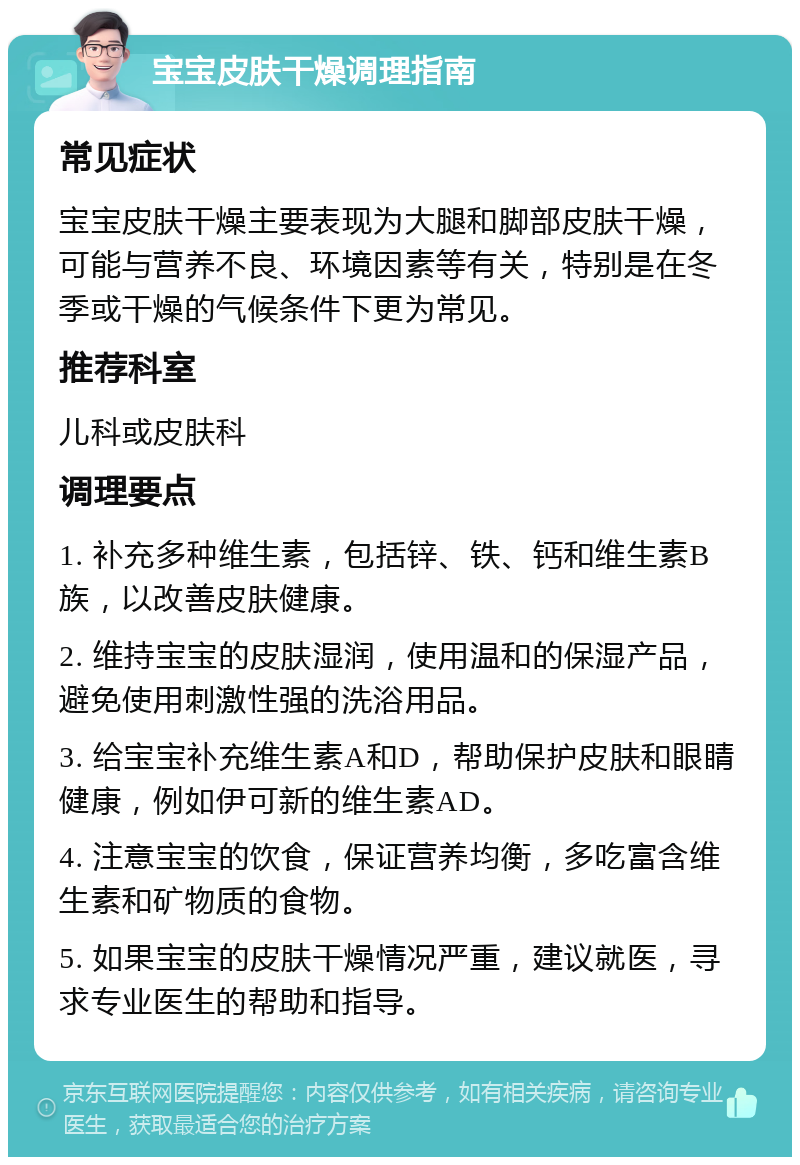 宝宝皮肤干燥调理指南 常见症状 宝宝皮肤干燥主要表现为大腿和脚部皮肤干燥，可能与营养不良、环境因素等有关，特别是在冬季或干燥的气候条件下更为常见。 推荐科室 儿科或皮肤科 调理要点 1. 补充多种维生素，包括锌、铁、钙和维生素B族，以改善皮肤健康。 2. 维持宝宝的皮肤湿润，使用温和的保湿产品，避免使用刺激性强的洗浴用品。 3. 给宝宝补充维生素A和D，帮助保护皮肤和眼睛健康，例如伊可新的维生素AD。 4. 注意宝宝的饮食，保证营养均衡，多吃富含维生素和矿物质的食物。 5. 如果宝宝的皮肤干燥情况严重，建议就医，寻求专业医生的帮助和指导。