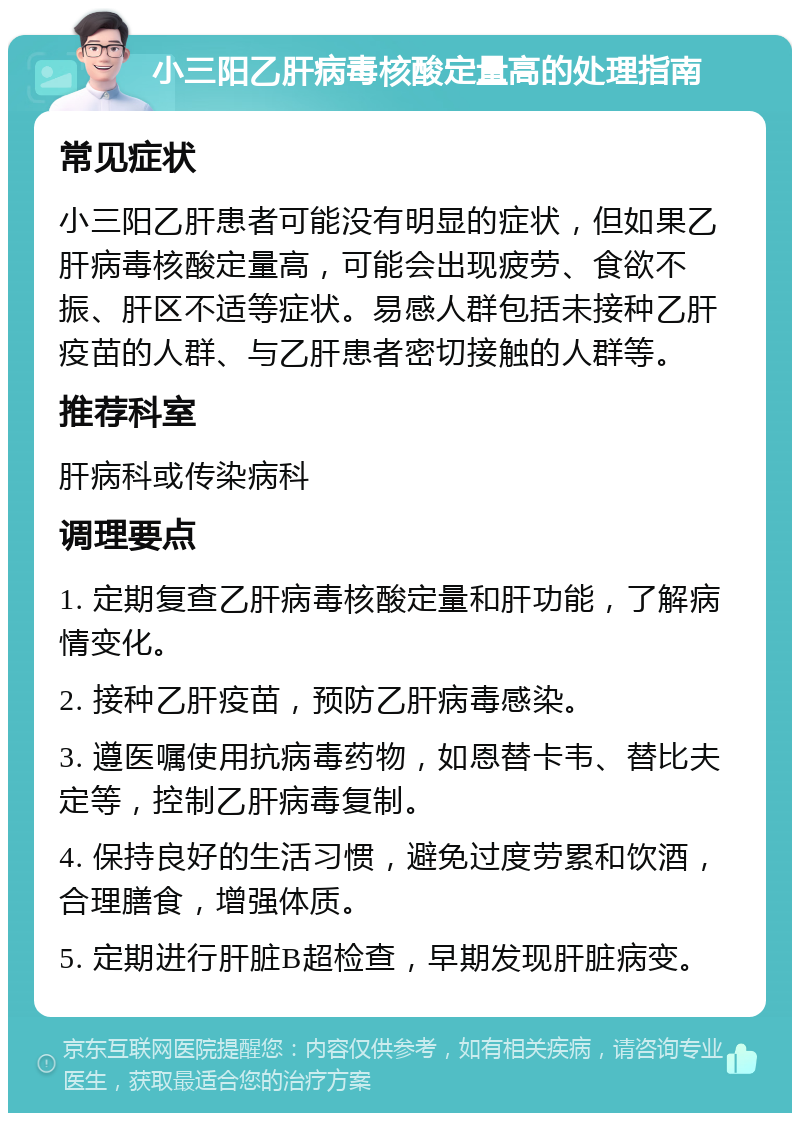 小三阳乙肝病毒核酸定量高的处理指南 常见症状 小三阳乙肝患者可能没有明显的症状，但如果乙肝病毒核酸定量高，可能会出现疲劳、食欲不振、肝区不适等症状。易感人群包括未接种乙肝疫苗的人群、与乙肝患者密切接触的人群等。 推荐科室 肝病科或传染病科 调理要点 1. 定期复查乙肝病毒核酸定量和肝功能，了解病情变化。 2. 接种乙肝疫苗，预防乙肝病毒感染。 3. 遵医嘱使用抗病毒药物，如恩替卡韦、替比夫定等，控制乙肝病毒复制。 4. 保持良好的生活习惯，避免过度劳累和饮酒，合理膳食，增强体质。 5. 定期进行肝脏B超检查，早期发现肝脏病变。