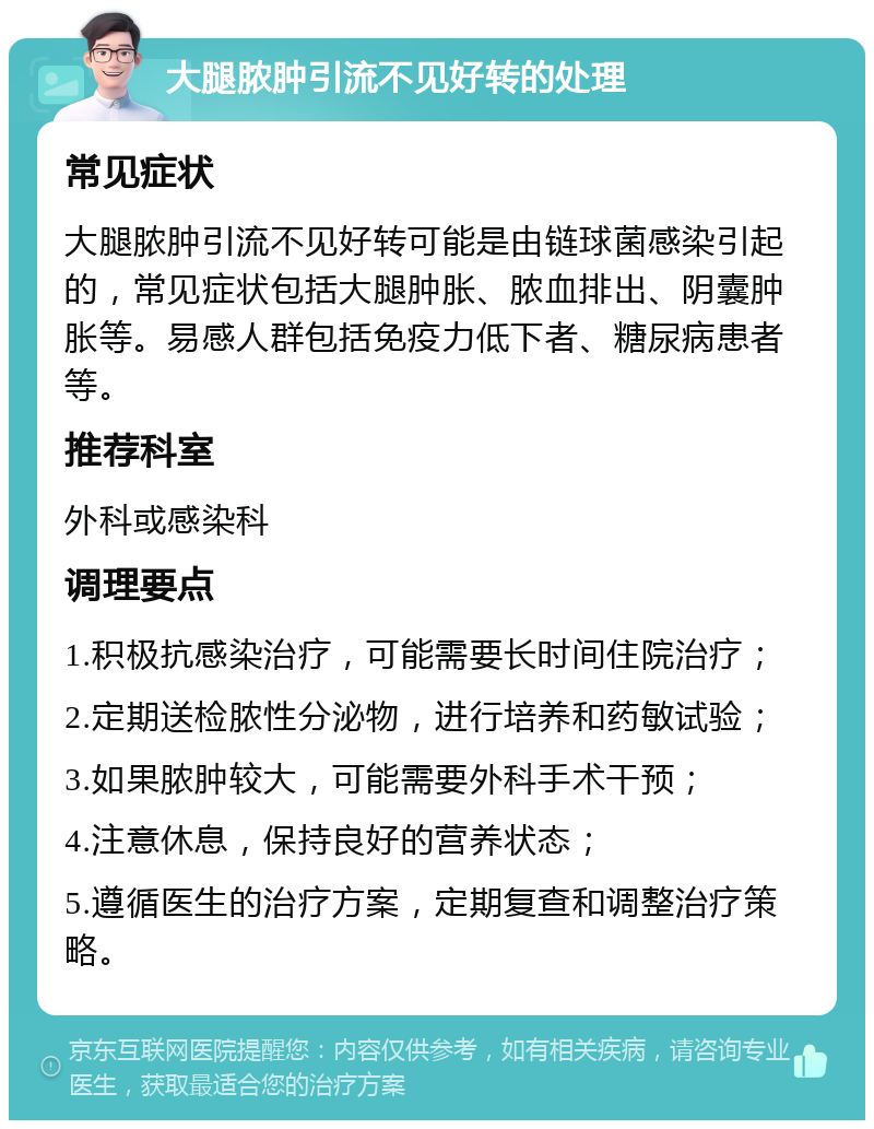 大腿脓肿引流不见好转的处理 常见症状 大腿脓肿引流不见好转可能是由链球菌感染引起的，常见症状包括大腿肿胀、脓血排出、阴囊肿胀等。易感人群包括免疫力低下者、糖尿病患者等。 推荐科室 外科或感染科 调理要点 1.积极抗感染治疗，可能需要长时间住院治疗； 2.定期送检脓性分泌物，进行培养和药敏试验； 3.如果脓肿较大，可能需要外科手术干预； 4.注意休息，保持良好的营养状态； 5.遵循医生的治疗方案，定期复查和调整治疗策略。