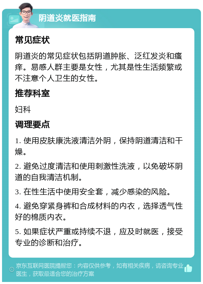 阴道炎就医指南 常见症状 阴道炎的常见症状包括阴道肿胀、泛红发炎和瘙痒。易感人群主要是女性，尤其是性生活频繁或不注意个人卫生的女性。 推荐科室 妇科 调理要点 1. 使用皮肤康洗液清洁外阴，保持阴道清洁和干燥。 2. 避免过度清洁和使用刺激性洗液，以免破坏阴道的自我清洁机制。 3. 在性生活中使用安全套，减少感染的风险。 4. 避免穿紧身裤和合成材料的内衣，选择透气性好的棉质内衣。 5. 如果症状严重或持续不退，应及时就医，接受专业的诊断和治疗。