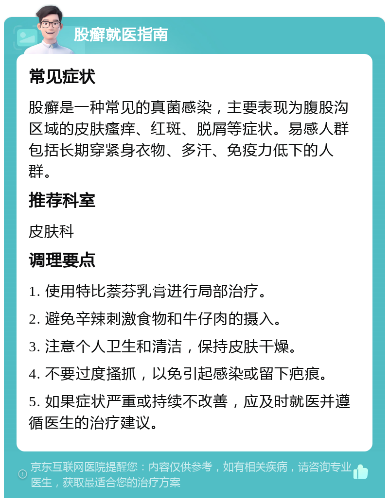 股癣就医指南 常见症状 股癣是一种常见的真菌感染，主要表现为腹股沟区域的皮肤瘙痒、红斑、脱屑等症状。易感人群包括长期穿紧身衣物、多汗、免疫力低下的人群。 推荐科室 皮肤科 调理要点 1. 使用特比萘芬乳膏进行局部治疗。 2. 避免辛辣刺激食物和牛仔肉的摄入。 3. 注意个人卫生和清洁，保持皮肤干燥。 4. 不要过度搔抓，以免引起感染或留下疤痕。 5. 如果症状严重或持续不改善，应及时就医并遵循医生的治疗建议。