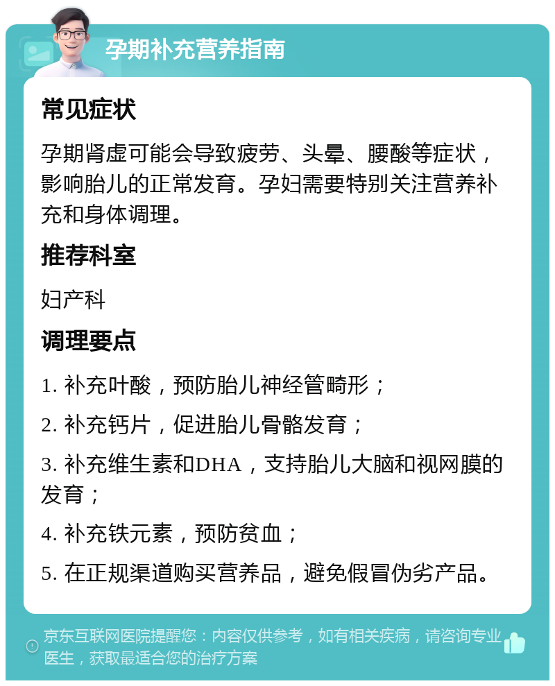 孕期补充营养指南 常见症状 孕期肾虚可能会导致疲劳、头晕、腰酸等症状，影响胎儿的正常发育。孕妇需要特别关注营养补充和身体调理。 推荐科室 妇产科 调理要点 1. 补充叶酸，预防胎儿神经管畸形； 2. 补充钙片，促进胎儿骨骼发育； 3. 补充维生素和DHA，支持胎儿大脑和视网膜的发育； 4. 补充铁元素，预防贫血； 5. 在正规渠道购买营养品，避免假冒伪劣产品。