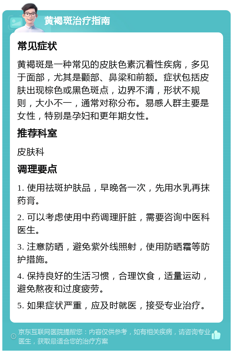 黄褐斑治疗指南 常见症状 黄褐斑是一种常见的皮肤色素沉着性疾病，多见于面部，尤其是颧部、鼻梁和前额。症状包括皮肤出现棕色或黑色斑点，边界不清，形状不规则，大小不一，通常对称分布。易感人群主要是女性，特别是孕妇和更年期女性。 推荐科室 皮肤科 调理要点 1. 使用祛斑护肤品，早晚各一次，先用水乳再抹药膏。 2. 可以考虑使用中药调理肝脏，需要咨询中医科医生。 3. 注意防晒，避免紫外线照射，使用防晒霜等防护措施。 4. 保持良好的生活习惯，合理饮食，适量运动，避免熬夜和过度疲劳。 5. 如果症状严重，应及时就医，接受专业治疗。