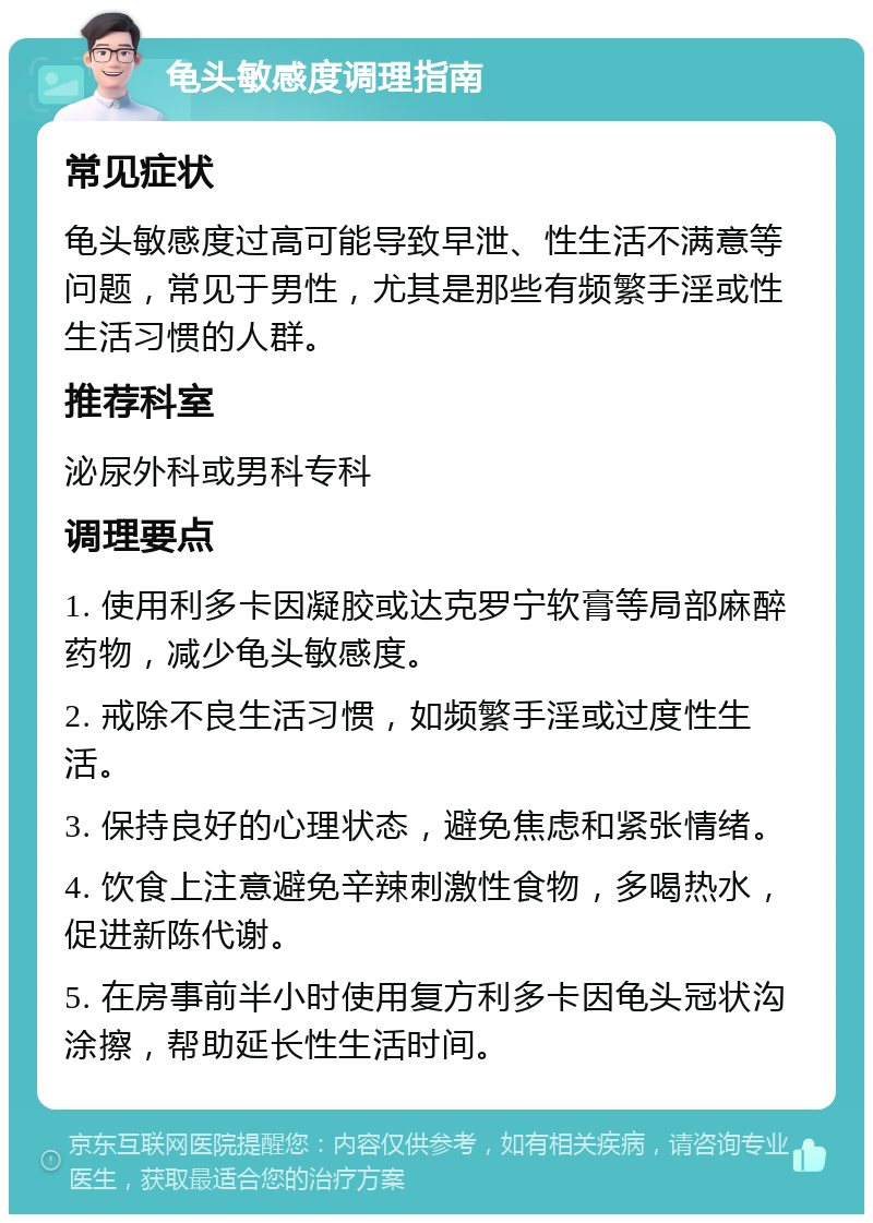 龟头敏感度调理指南 常见症状 龟头敏感度过高可能导致早泄、性生活不满意等问题，常见于男性，尤其是那些有频繁手淫或性生活习惯的人群。 推荐科室 泌尿外科或男科专科 调理要点 1. 使用利多卡因凝胶或达克罗宁软膏等局部麻醉药物，减少龟头敏感度。 2. 戒除不良生活习惯，如频繁手淫或过度性生活。 3. 保持良好的心理状态，避免焦虑和紧张情绪。 4. 饮食上注意避免辛辣刺激性食物，多喝热水，促进新陈代谢。 5. 在房事前半小时使用复方利多卡因龟头冠状沟涂擦，帮助延长性生活时间。