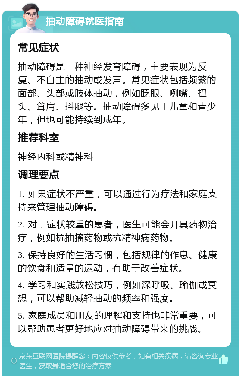 抽动障碍就医指南 常见症状 抽动障碍是一种神经发育障碍，主要表现为反复、不自主的抽动或发声。常见症状包括频繁的面部、头部或肢体抽动，例如眨眼、咧嘴、扭头、耸肩、抖腿等。抽动障碍多见于儿童和青少年，但也可能持续到成年。 推荐科室 神经内科或精神科 调理要点 1. 如果症状不严重，可以通过行为疗法和家庭支持来管理抽动障碍。 2. 对于症状较重的患者，医生可能会开具药物治疗，例如抗抽搐药物或抗精神病药物。 3. 保持良好的生活习惯，包括规律的作息、健康的饮食和适量的运动，有助于改善症状。 4. 学习和实践放松技巧，例如深呼吸、瑜伽或冥想，可以帮助减轻抽动的频率和强度。 5. 家庭成员和朋友的理解和支持也非常重要，可以帮助患者更好地应对抽动障碍带来的挑战。