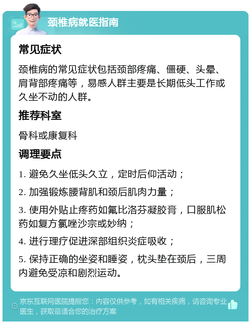 颈椎病就医指南 常见症状 颈椎病的常见症状包括颈部疼痛、僵硬、头晕、肩背部疼痛等，易感人群主要是长期低头工作或久坐不动的人群。 推荐科室 骨科或康复科 调理要点 1. 避免久坐低头久立，定时后仰活动； 2. 加强锻炼腰背肌和颈后肌肉力量； 3. 使用外贴止疼药如氟比洛芬凝胶膏，口服肌松药如复方氯唑沙宗或妙纳； 4. 进行理疗促进深部组织炎症吸收； 5. 保持正确的坐姿和睡姿，枕头垫在颈后，三周内避免受凉和剧烈运动。