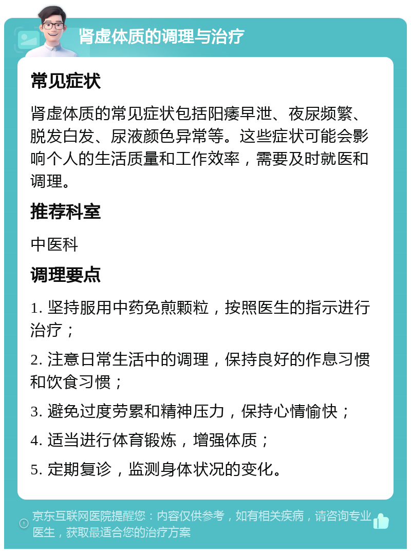 肾虚体质的调理与治疗 常见症状 肾虚体质的常见症状包括阳痿早泄、夜尿频繁、脱发白发、尿液颜色异常等。这些症状可能会影响个人的生活质量和工作效率，需要及时就医和调理。 推荐科室 中医科 调理要点 1. 坚持服用中药免煎颗粒，按照医生的指示进行治疗； 2. 注意日常生活中的调理，保持良好的作息习惯和饮食习惯； 3. 避免过度劳累和精神压力，保持心情愉快； 4. 适当进行体育锻炼，增强体质； 5. 定期复诊，监测身体状况的变化。