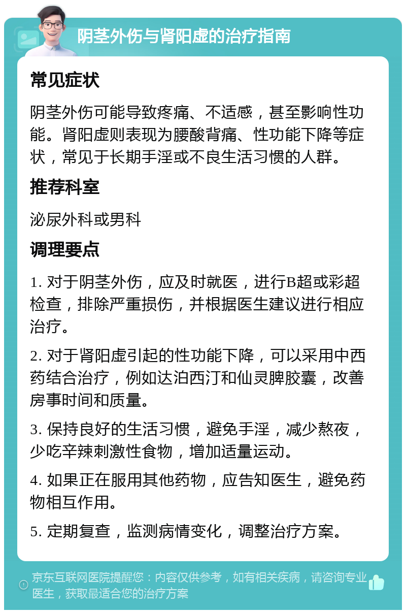 阴茎外伤与肾阳虚的治疗指南 常见症状 阴茎外伤可能导致疼痛、不适感，甚至影响性功能。肾阳虚则表现为腰酸背痛、性功能下降等症状，常见于长期手淫或不良生活习惯的人群。 推荐科室 泌尿外科或男科 调理要点 1. 对于阴茎外伤，应及时就医，进行B超或彩超检查，排除严重损伤，并根据医生建议进行相应治疗。 2. 对于肾阳虚引起的性功能下降，可以采用中西药结合治疗，例如达泊西汀和仙灵脾胶囊，改善房事时间和质量。 3. 保持良好的生活习惯，避免手淫，减少熬夜，少吃辛辣刺激性食物，增加适量运动。 4. 如果正在服用其他药物，应告知医生，避免药物相互作用。 5. 定期复查，监测病情变化，调整治疗方案。