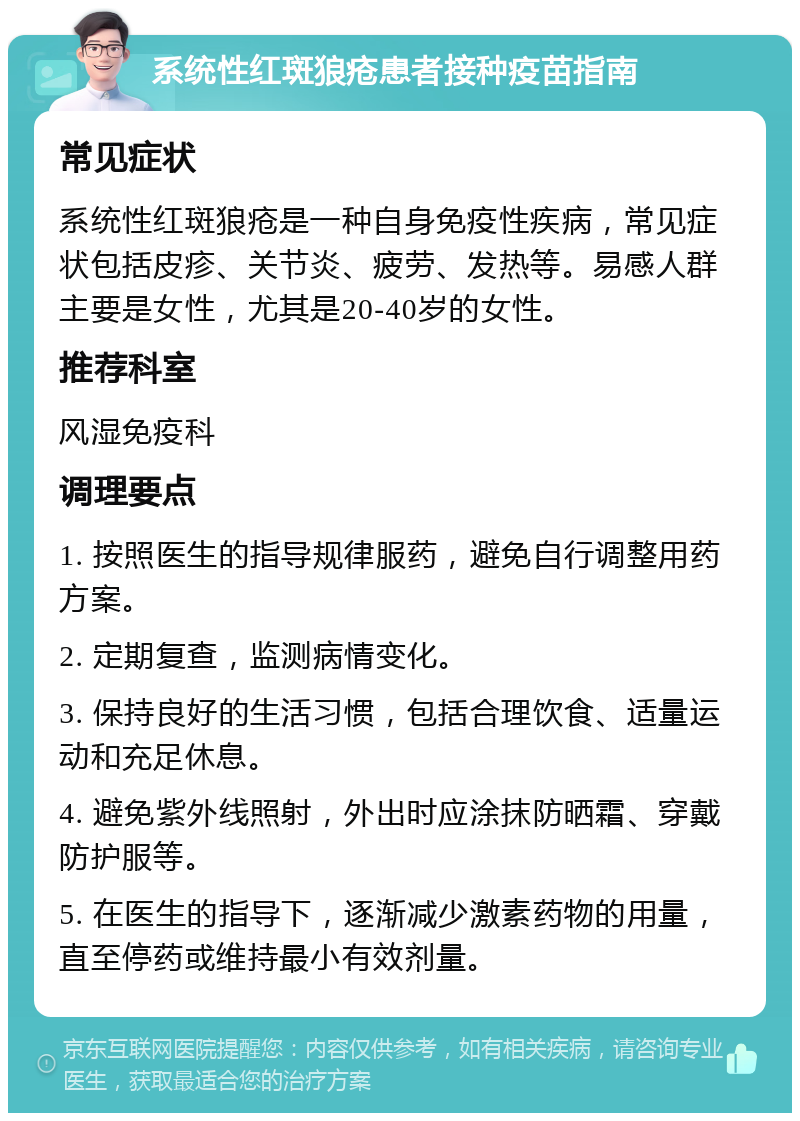 系统性红斑狼疮患者接种疫苗指南 常见症状 系统性红斑狼疮是一种自身免疫性疾病，常见症状包括皮疹、关节炎、疲劳、发热等。易感人群主要是女性，尤其是20-40岁的女性。 推荐科室 风湿免疫科 调理要点 1. 按照医生的指导规律服药，避免自行调整用药方案。 2. 定期复查，监测病情变化。 3. 保持良好的生活习惯，包括合理饮食、适量运动和充足休息。 4. 避免紫外线照射，外出时应涂抹防晒霜、穿戴防护服等。 5. 在医生的指导下，逐渐减少激素药物的用量，直至停药或维持最小有效剂量。