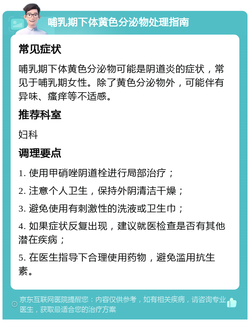 哺乳期下体黄色分泌物处理指南 常见症状 哺乳期下体黄色分泌物可能是阴道炎的症状，常见于哺乳期女性。除了黄色分泌物外，可能伴有异味、瘙痒等不适感。 推荐科室 妇科 调理要点 1. 使用甲硝唑阴道栓进行局部治疗； 2. 注意个人卫生，保持外阴清洁干燥； 3. 避免使用有刺激性的洗液或卫生巾； 4. 如果症状反复出现，建议就医检查是否有其他潜在疾病； 5. 在医生指导下合理使用药物，避免滥用抗生素。