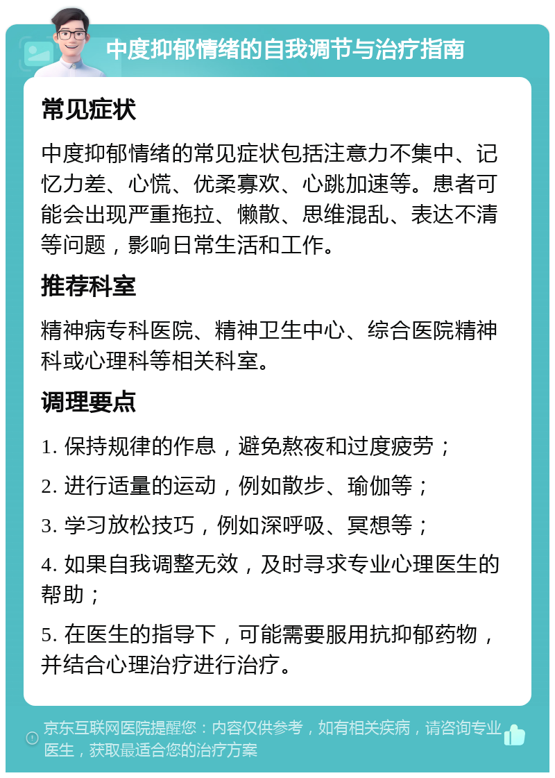 中度抑郁情绪的自我调节与治疗指南 常见症状 中度抑郁情绪的常见症状包括注意力不集中、记忆力差、心慌、优柔寡欢、心跳加速等。患者可能会出现严重拖拉、懒散、思维混乱、表达不清等问题，影响日常生活和工作。 推荐科室 精神病专科医院、精神卫生中心、综合医院精神科或心理科等相关科室。 调理要点 1. 保持规律的作息，避免熬夜和过度疲劳； 2. 进行适量的运动，例如散步、瑜伽等； 3. 学习放松技巧，例如深呼吸、冥想等； 4. 如果自我调整无效，及时寻求专业心理医生的帮助； 5. 在医生的指导下，可能需要服用抗抑郁药物，并结合心理治疗进行治疗。