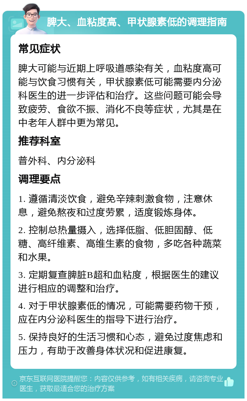 脾大、血粘度高、甲状腺素低的调理指南 常见症状 脾大可能与近期上呼吸道感染有关，血粘度高可能与饮食习惯有关，甲状腺素低可能需要内分泌科医生的进一步评估和治疗。这些问题可能会导致疲劳、食欲不振、消化不良等症状，尤其是在中老年人群中更为常见。 推荐科室 普外科、内分泌科 调理要点 1. 遵循清淡饮食，避免辛辣刺激食物，注意休息，避免熬夜和过度劳累，适度锻炼身体。 2. 控制总热量摄入，选择低脂、低胆固醇、低糖、高纤维素、高维生素的食物，多吃各种蔬菜和水果。 3. 定期复查脾脏B超和血粘度，根据医生的建议进行相应的调整和治疗。 4. 对于甲状腺素低的情况，可能需要药物干预，应在内分泌科医生的指导下进行治疗。 5. 保持良好的生活习惯和心态，避免过度焦虑和压力，有助于改善身体状况和促进康复。