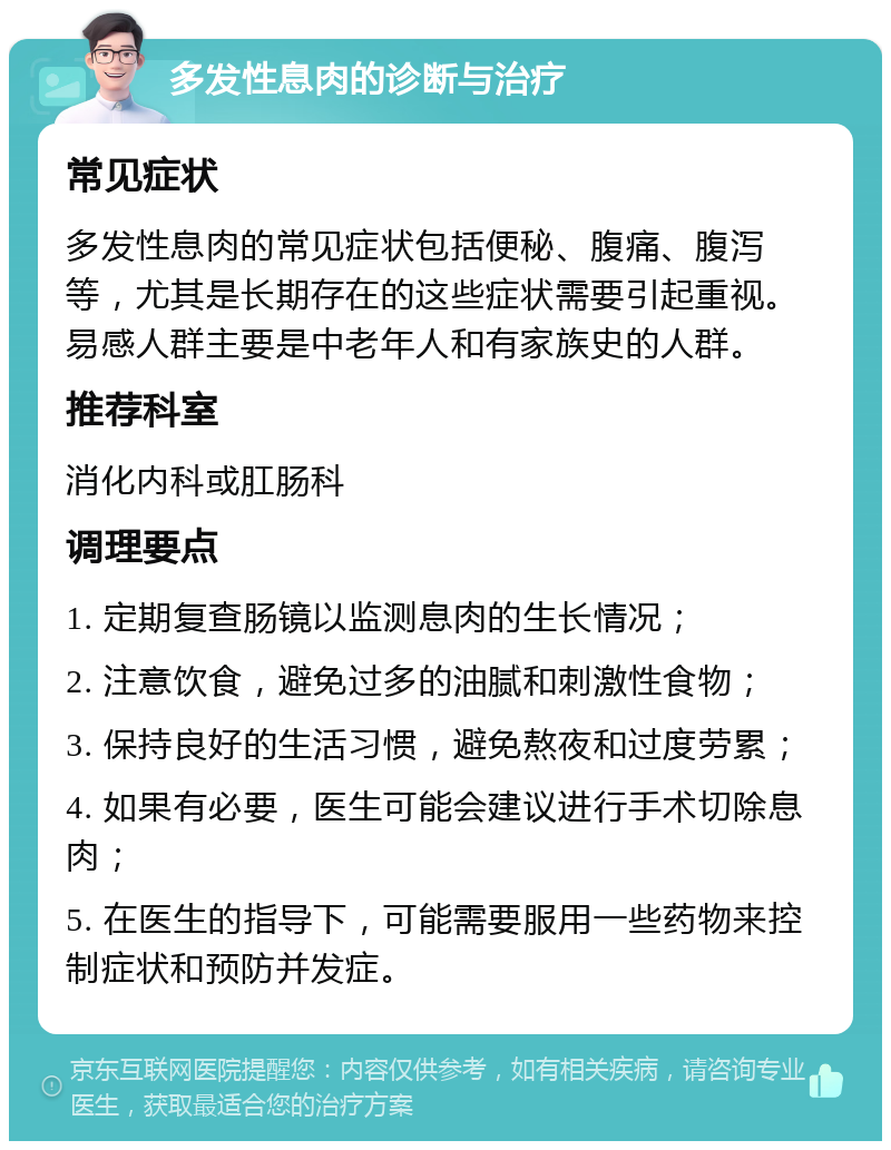 多发性息肉的诊断与治疗 常见症状 多发性息肉的常见症状包括便秘、腹痛、腹泻等，尤其是长期存在的这些症状需要引起重视。易感人群主要是中老年人和有家族史的人群。 推荐科室 消化内科或肛肠科 调理要点 1. 定期复查肠镜以监测息肉的生长情况； 2. 注意饮食，避免过多的油腻和刺激性食物； 3. 保持良好的生活习惯，避免熬夜和过度劳累； 4. 如果有必要，医生可能会建议进行手术切除息肉； 5. 在医生的指导下，可能需要服用一些药物来控制症状和预防并发症。