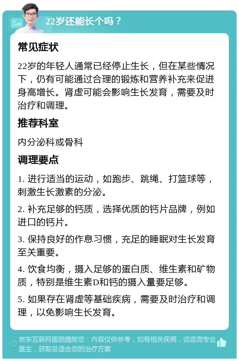 22岁还能长个吗？ 常见症状 22岁的年轻人通常已经停止生长，但在某些情况下，仍有可能通过合理的锻炼和营养补充来促进身高增长。肾虚可能会影响生长发育，需要及时治疗和调理。 推荐科室 内分泌科或骨科 调理要点 1. 进行适当的运动，如跑步、跳绳、打篮球等，刺激生长激素的分泌。 2. 补充足够的钙质，选择优质的钙片品牌，例如进口的钙片。 3. 保持良好的作息习惯，充足的睡眠对生长发育至关重要。 4. 饮食均衡，摄入足够的蛋白质、维生素和矿物质，特别是维生素D和钙的摄入量要足够。 5. 如果存在肾虚等基础疾病，需要及时治疗和调理，以免影响生长发育。