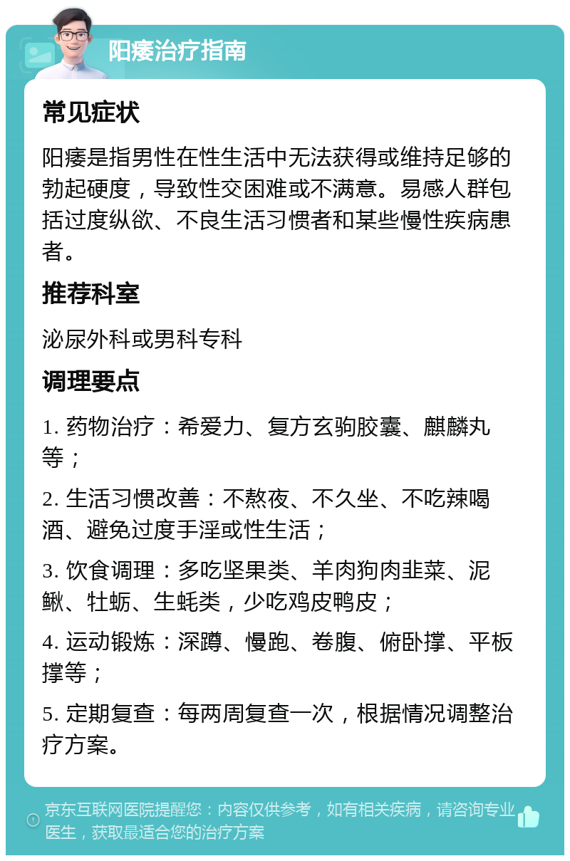 阳痿治疗指南 常见症状 阳痿是指男性在性生活中无法获得或维持足够的勃起硬度，导致性交困难或不满意。易感人群包括过度纵欲、不良生活习惯者和某些慢性疾病患者。 推荐科室 泌尿外科或男科专科 调理要点 1. 药物治疗：希爱力、复方玄驹胶囊、麒麟丸等； 2. 生活习惯改善：不熬夜、不久坐、不吃辣喝酒、避免过度手淫或性生活； 3. 饮食调理：多吃坚果类、羊肉狗肉韭菜、泥鳅、牡蛎、生蚝类，少吃鸡皮鸭皮； 4. 运动锻炼：深蹲、慢跑、卷腹、俯卧撑、平板撑等； 5. 定期复查：每两周复查一次，根据情况调整治疗方案。