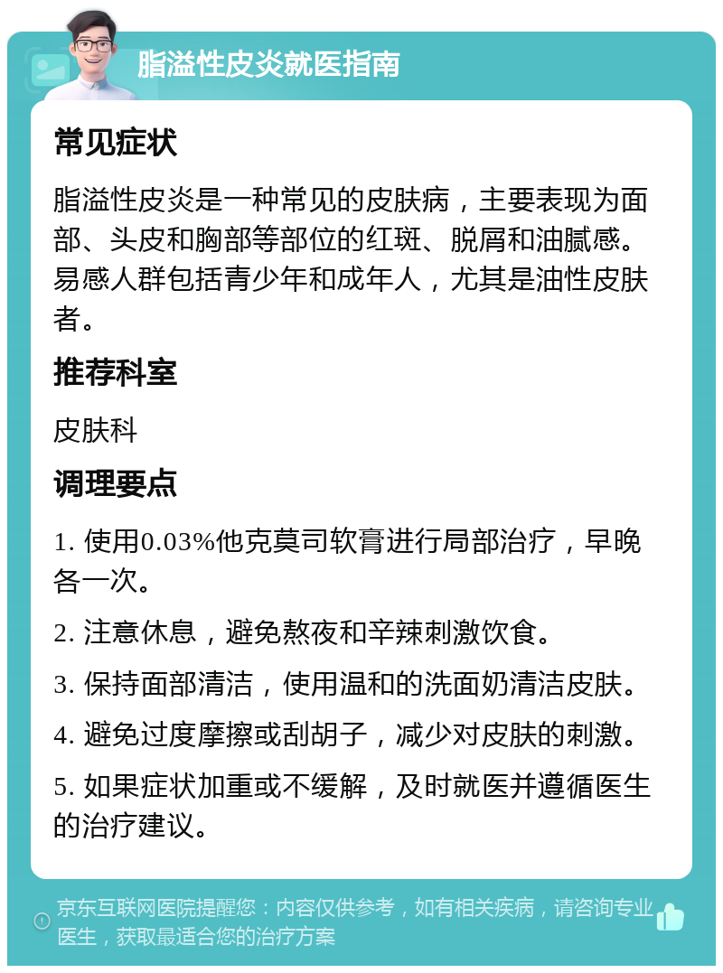 脂溢性皮炎就医指南 常见症状 脂溢性皮炎是一种常见的皮肤病，主要表现为面部、头皮和胸部等部位的红斑、脱屑和油腻感。易感人群包括青少年和成年人，尤其是油性皮肤者。 推荐科室 皮肤科 调理要点 1. 使用0.03%他克莫司软膏进行局部治疗，早晚各一次。 2. 注意休息，避免熬夜和辛辣刺激饮食。 3. 保持面部清洁，使用温和的洗面奶清洁皮肤。 4. 避免过度摩擦或刮胡子，减少对皮肤的刺激。 5. 如果症状加重或不缓解，及时就医并遵循医生的治疗建议。