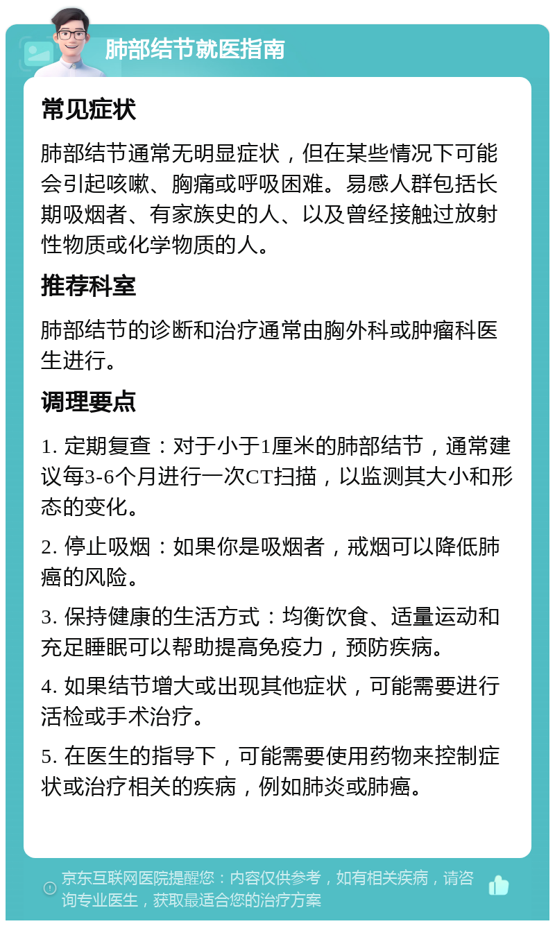 肺部结节就医指南 常见症状 肺部结节通常无明显症状，但在某些情况下可能会引起咳嗽、胸痛或呼吸困难。易感人群包括长期吸烟者、有家族史的人、以及曾经接触过放射性物质或化学物质的人。 推荐科室 肺部结节的诊断和治疗通常由胸外科或肿瘤科医生进行。 调理要点 1. 定期复查：对于小于1厘米的肺部结节，通常建议每3-6个月进行一次CT扫描，以监测其大小和形态的变化。 2. 停止吸烟：如果你是吸烟者，戒烟可以降低肺癌的风险。 3. 保持健康的生活方式：均衡饮食、适量运动和充足睡眠可以帮助提高免疫力，预防疾病。 4. 如果结节增大或出现其他症状，可能需要进行活检或手术治疗。 5. 在医生的指导下，可能需要使用药物来控制症状或治疗相关的疾病，例如肺炎或肺癌。