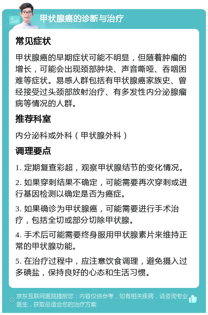 甲状腺癌的诊断与治疗 常见症状 甲状腺癌的早期症状可能不明显，但随着肿瘤的增长，可能会出现颈部肿块、声音嘶哑、吞咽困难等症状。易感人群包括有甲状腺癌家族史、曾经接受过头颈部放射治疗、有多发性内分泌腺瘤病等情况的人群。 推荐科室 内分泌科或外科（甲状腺外科） 调理要点 1. 定期复查彩超，观察甲状腺结节的变化情况。 2. 如果穿刺结果不确定，可能需要再次穿刺或进行基因检测以确定是否为癌症。 3. 如果确诊为甲状腺癌，可能需要进行手术治疗，包括全切或部分切除甲状腺。 4. 手术后可能需要终身服用甲状腺素片来维持正常的甲状腺功能。 5. 在治疗过程中，应注意饮食调理，避免摄入过多碘盐，保持良好的心态和生活习惯。