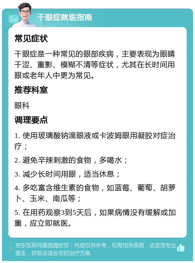 干眼症就医指南 常见症状 干眼症是一种常见的眼部疾病，主要表现为眼睛干涩、重影、模糊不清等症状，尤其在长时间用眼或老年人中更为常见。 推荐科室 眼科 调理要点 1. 使用玻璃酸钠滴眼液或卡波姆眼用凝胶对症治疗； 2. 避免辛辣刺激的食物，多喝水； 3. 减少长时间用眼，适当休息； 4. 多吃富含维生素的食物，如蓝莓、葡萄、胡萝卜、玉米、南瓜等； 5. 在用药观察3到5天后，如果病情没有缓解或加重，应立即就医。