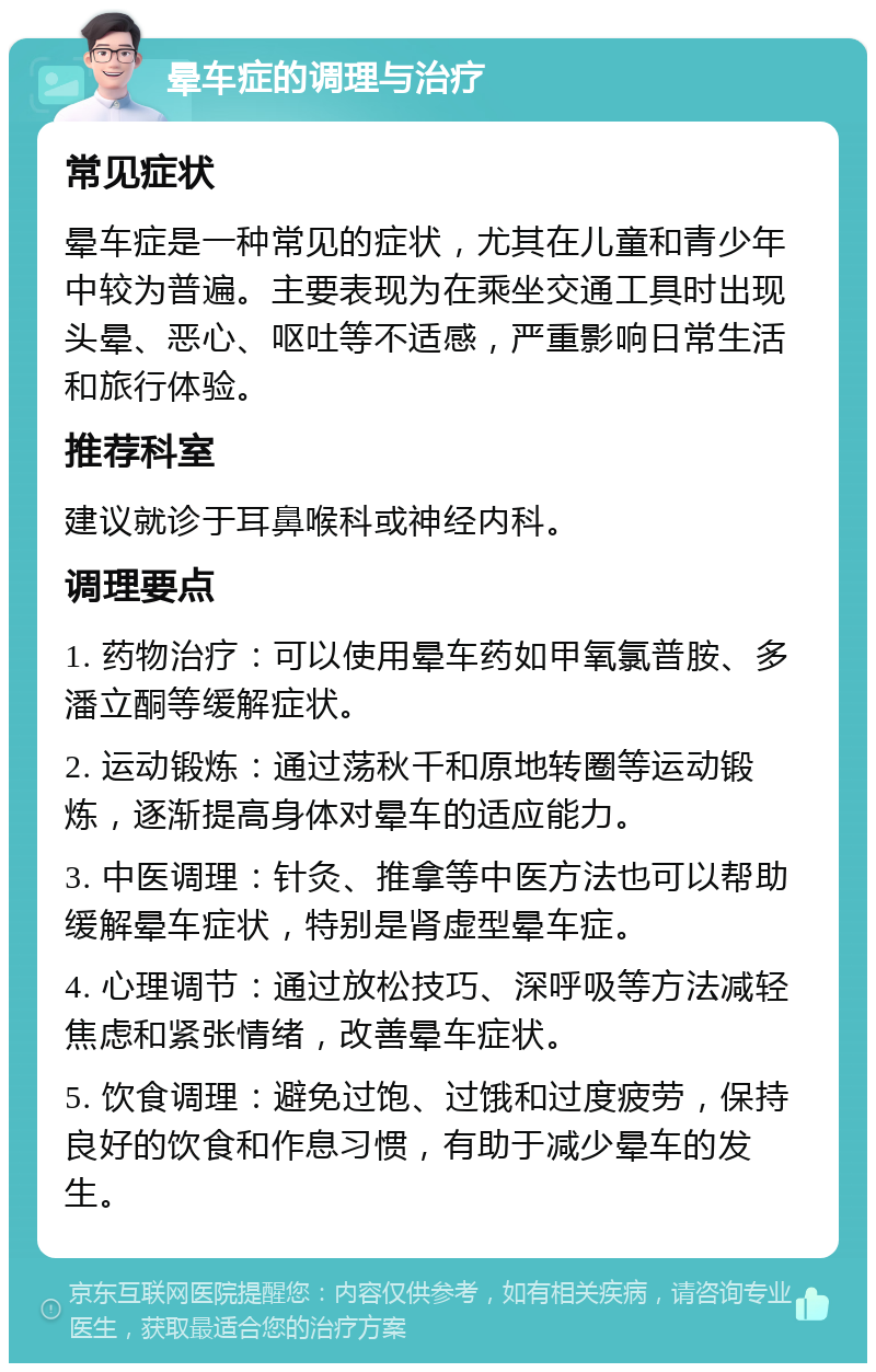 晕车症的调理与治疗 常见症状 晕车症是一种常见的症状，尤其在儿童和青少年中较为普遍。主要表现为在乘坐交通工具时出现头晕、恶心、呕吐等不适感，严重影响日常生活和旅行体验。 推荐科室 建议就诊于耳鼻喉科或神经内科。 调理要点 1. 药物治疗：可以使用晕车药如甲氧氯普胺、多潘立酮等缓解症状。 2. 运动锻炼：通过荡秋千和原地转圈等运动锻炼，逐渐提高身体对晕车的适应能力。 3. 中医调理：针灸、推拿等中医方法也可以帮助缓解晕车症状，特别是肾虚型晕车症。 4. 心理调节：通过放松技巧、深呼吸等方法减轻焦虑和紧张情绪，改善晕车症状。 5. 饮食调理：避免过饱、过饿和过度疲劳，保持良好的饮食和作息习惯，有助于减少晕车的发生。