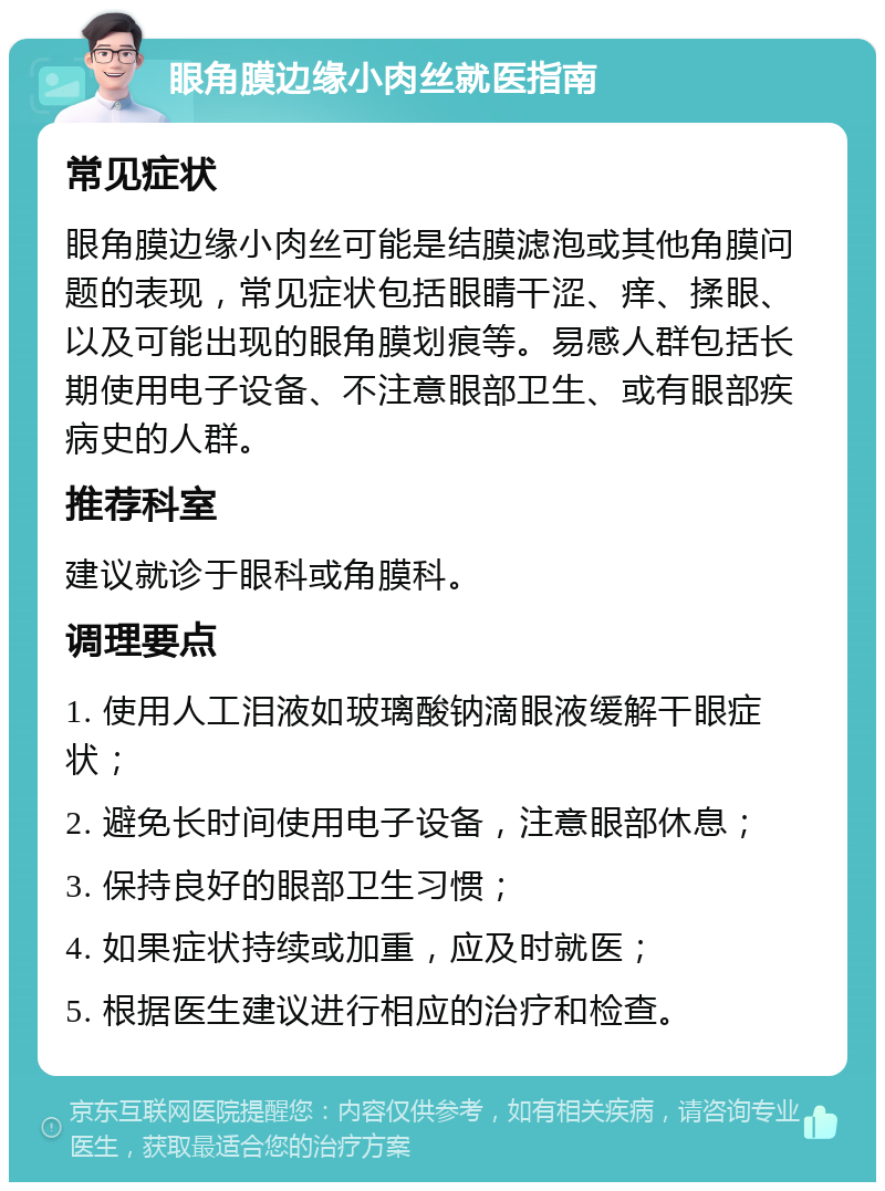 眼角膜边缘小肉丝就医指南 常见症状 眼角膜边缘小肉丝可能是结膜滤泡或其他角膜问题的表现，常见症状包括眼睛干涩、痒、揉眼、以及可能出现的眼角膜划痕等。易感人群包括长期使用电子设备、不注意眼部卫生、或有眼部疾病史的人群。 推荐科室 建议就诊于眼科或角膜科。 调理要点 1. 使用人工泪液如玻璃酸钠滴眼液缓解干眼症状； 2. 避免长时间使用电子设备，注意眼部休息； 3. 保持良好的眼部卫生习惯； 4. 如果症状持续或加重，应及时就医； 5. 根据医生建议进行相应的治疗和检查。