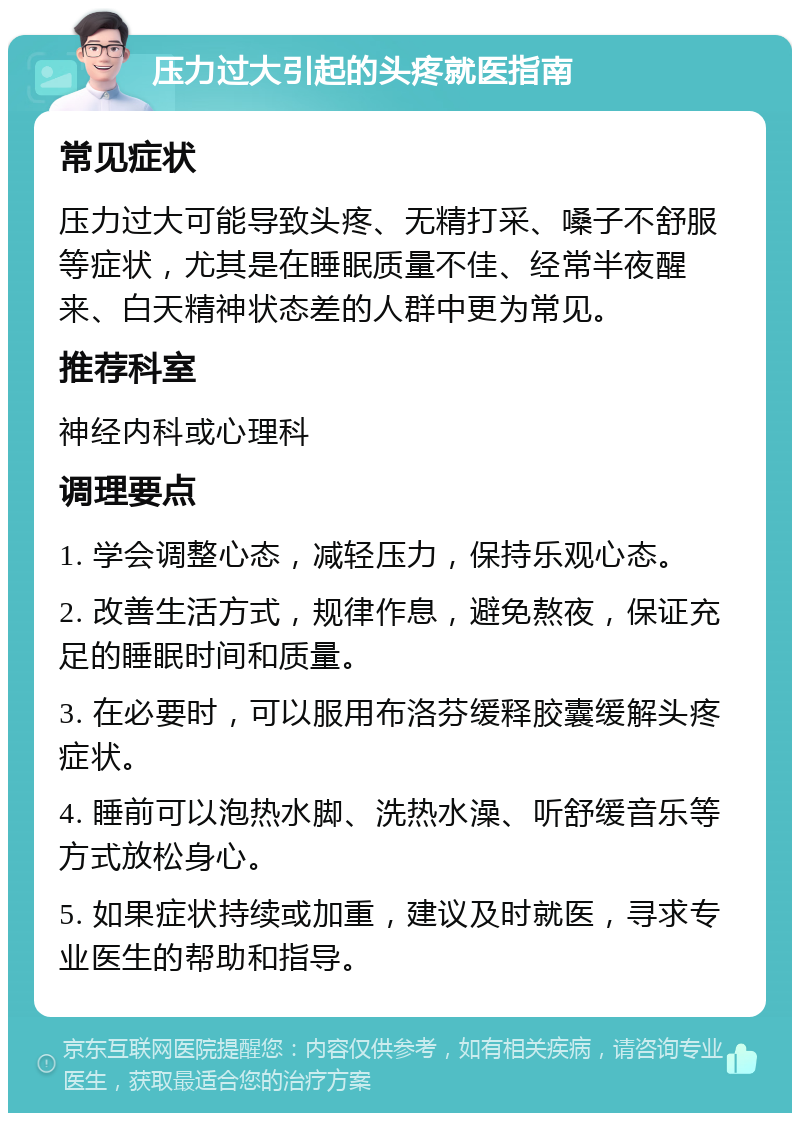 压力过大引起的头疼就医指南 常见症状 压力过大可能导致头疼、无精打采、嗓子不舒服等症状，尤其是在睡眠质量不佳、经常半夜醒来、白天精神状态差的人群中更为常见。 推荐科室 神经内科或心理科 调理要点 1. 学会调整心态，减轻压力，保持乐观心态。 2. 改善生活方式，规律作息，避免熬夜，保证充足的睡眠时间和质量。 3. 在必要时，可以服用布洛芬缓释胶囊缓解头疼症状。 4. 睡前可以泡热水脚、洗热水澡、听舒缓音乐等方式放松身心。 5. 如果症状持续或加重，建议及时就医，寻求专业医生的帮助和指导。