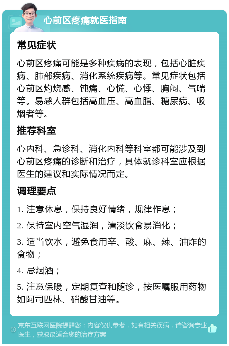 心前区疼痛就医指南 常见症状 心前区疼痛可能是多种疾病的表现，包括心脏疾病、肺部疾病、消化系统疾病等。常见症状包括心前区灼烧感、钝痛、心慌、心悸、胸闷、气喘等。易感人群包括高血压、高血脂、糖尿病、吸烟者等。 推荐科室 心内科、急诊科、消化内科等科室都可能涉及到心前区疼痛的诊断和治疗，具体就诊科室应根据医生的建议和实际情况而定。 调理要点 1. 注意休息，保持良好情绪，规律作息； 2. 保持室内空气湿润，清淡饮食易消化； 3. 适当饮水，避免食用辛、酸、麻、辣、油炸的食物； 4. 忌烟酒； 5. 注意保暖，定期复查和随诊，按医嘱服用药物如阿司匹林、硝酸甘油等。