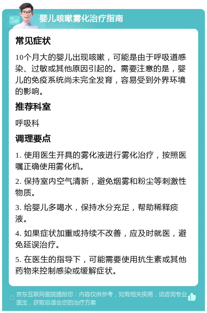 婴儿咳嗽雾化治疗指南 常见症状 10个月大的婴儿出现咳嗽，可能是由于呼吸道感染、过敏或其他原因引起的。需要注意的是，婴儿的免疫系统尚未完全发育，容易受到外界环境的影响。 推荐科室 呼吸科 调理要点 1. 使用医生开具的雾化液进行雾化治疗，按照医嘱正确使用雾化机。 2. 保持室内空气清新，避免烟雾和粉尘等刺激性物质。 3. 给婴儿多喝水，保持水分充足，帮助稀释痰液。 4. 如果症状加重或持续不改善，应及时就医，避免延误治疗。 5. 在医生的指导下，可能需要使用抗生素或其他药物来控制感染或缓解症状。