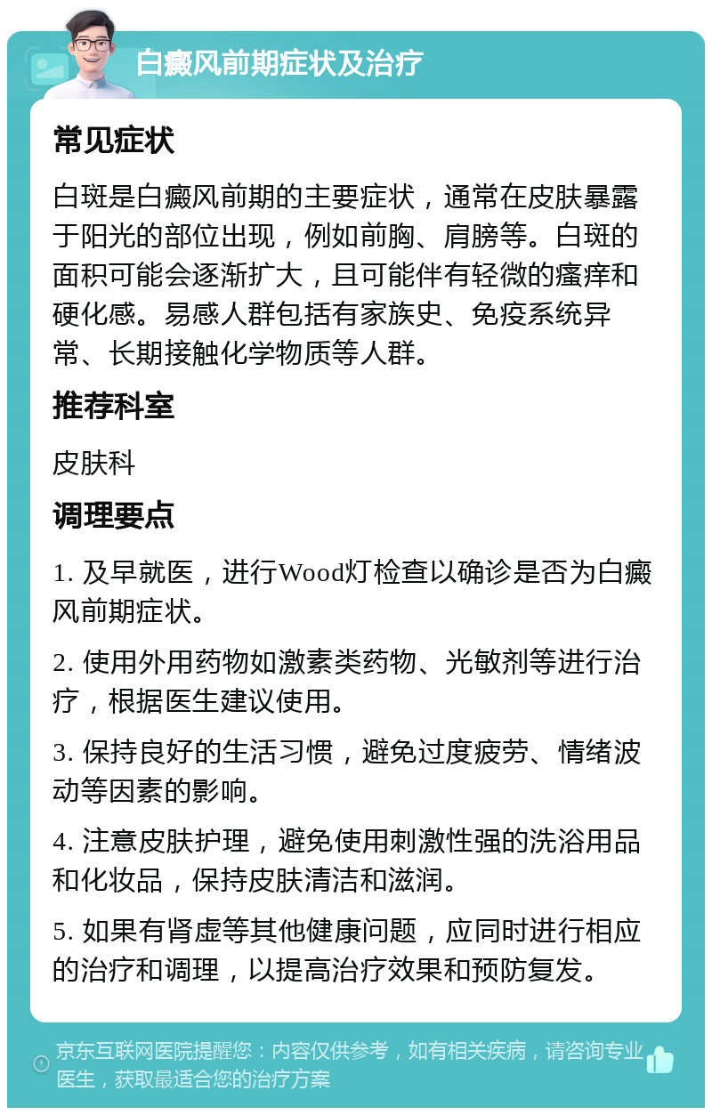 白癜风前期症状及治疗 常见症状 白斑是白癜风前期的主要症状，通常在皮肤暴露于阳光的部位出现，例如前胸、肩膀等。白斑的面积可能会逐渐扩大，且可能伴有轻微的瘙痒和硬化感。易感人群包括有家族史、免疫系统异常、长期接触化学物质等人群。 推荐科室 皮肤科 调理要点 1. 及早就医，进行Wood灯检查以确诊是否为白癜风前期症状。 2. 使用外用药物如激素类药物、光敏剂等进行治疗，根据医生建议使用。 3. 保持良好的生活习惯，避免过度疲劳、情绪波动等因素的影响。 4. 注意皮肤护理，避免使用刺激性强的洗浴用品和化妆品，保持皮肤清洁和滋润。 5. 如果有肾虚等其他健康问题，应同时进行相应的治疗和调理，以提高治疗效果和预防复发。