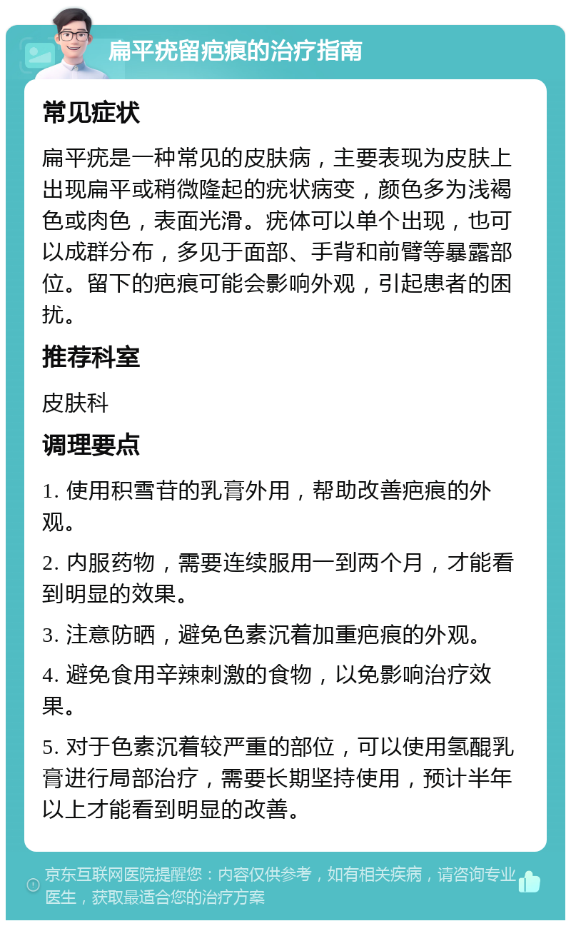 扁平疣留疤痕的治疗指南 常见症状 扁平疣是一种常见的皮肤病，主要表现为皮肤上出现扁平或稍微隆起的疣状病变，颜色多为浅褐色或肉色，表面光滑。疣体可以单个出现，也可以成群分布，多见于面部、手背和前臂等暴露部位。留下的疤痕可能会影响外观，引起患者的困扰。 推荐科室 皮肤科 调理要点 1. 使用积雪苷的乳膏外用，帮助改善疤痕的外观。 2. 内服药物，需要连续服用一到两个月，才能看到明显的效果。 3. 注意防晒，避免色素沉着加重疤痕的外观。 4. 避免食用辛辣刺激的食物，以免影响治疗效果。 5. 对于色素沉着较严重的部位，可以使用氢醌乳膏进行局部治疗，需要长期坚持使用，预计半年以上才能看到明显的改善。