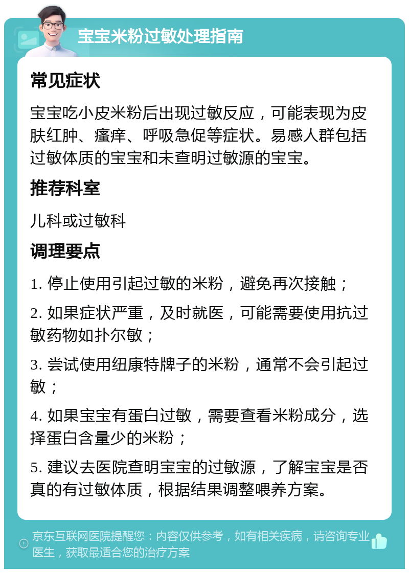 宝宝米粉过敏处理指南 常见症状 宝宝吃小皮米粉后出现过敏反应，可能表现为皮肤红肿、瘙痒、呼吸急促等症状。易感人群包括过敏体质的宝宝和未查明过敏源的宝宝。 推荐科室 儿科或过敏科 调理要点 1. 停止使用引起过敏的米粉，避免再次接触； 2. 如果症状严重，及时就医，可能需要使用抗过敏药物如扑尔敏； 3. 尝试使用纽康特牌子的米粉，通常不会引起过敏； 4. 如果宝宝有蛋白过敏，需要查看米粉成分，选择蛋白含量少的米粉； 5. 建议去医院查明宝宝的过敏源，了解宝宝是否真的有过敏体质，根据结果调整喂养方案。