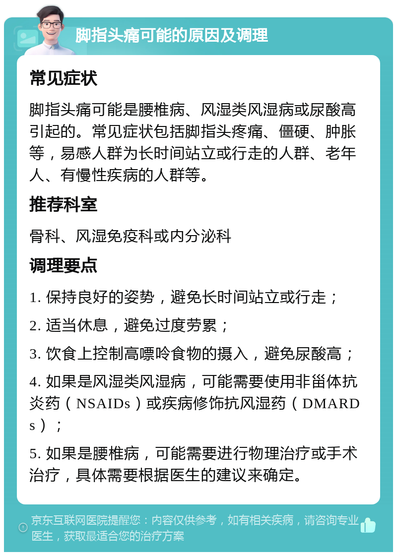 脚指头痛可能的原因及调理 常见症状 脚指头痛可能是腰椎病、风湿类风湿病或尿酸高引起的。常见症状包括脚指头疼痛、僵硬、肿胀等，易感人群为长时间站立或行走的人群、老年人、有慢性疾病的人群等。 推荐科室 骨科、风湿免疫科或内分泌科 调理要点 1. 保持良好的姿势，避免长时间站立或行走； 2. 适当休息，避免过度劳累； 3. 饮食上控制高嘌呤食物的摄入，避免尿酸高； 4. 如果是风湿类风湿病，可能需要使用非甾体抗炎药（NSAIDs）或疾病修饰抗风湿药（DMARDs）； 5. 如果是腰椎病，可能需要进行物理治疗或手术治疗，具体需要根据医生的建议来确定。