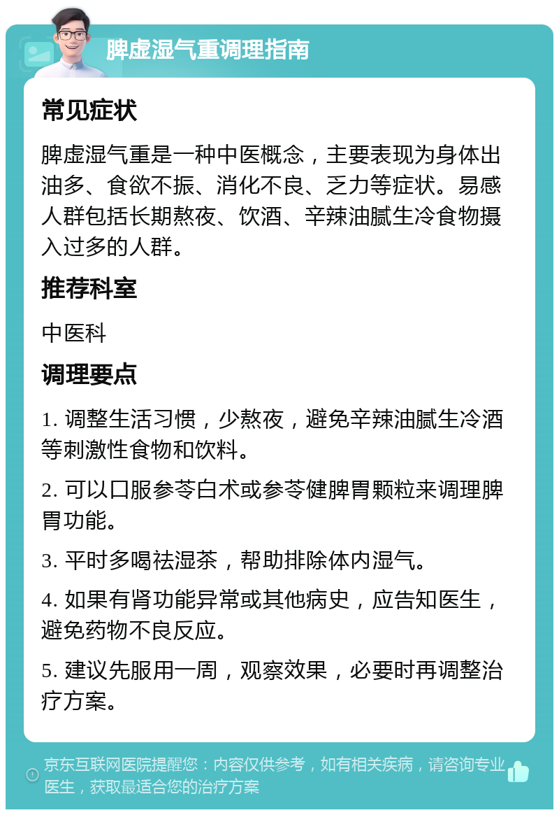 脾虚湿气重调理指南 常见症状 脾虚湿气重是一种中医概念，主要表现为身体出油多、食欲不振、消化不良、乏力等症状。易感人群包括长期熬夜、饮酒、辛辣油腻生冷食物摄入过多的人群。 推荐科室 中医科 调理要点 1. 调整生活习惯，少熬夜，避免辛辣油腻生冷酒等刺激性食物和饮料。 2. 可以口服参苓白术或参苓健脾胃颗粒来调理脾胃功能。 3. 平时多喝祛湿茶，帮助排除体内湿气。 4. 如果有肾功能异常或其他病史，应告知医生，避免药物不良反应。 5. 建议先服用一周，观察效果，必要时再调整治疗方案。