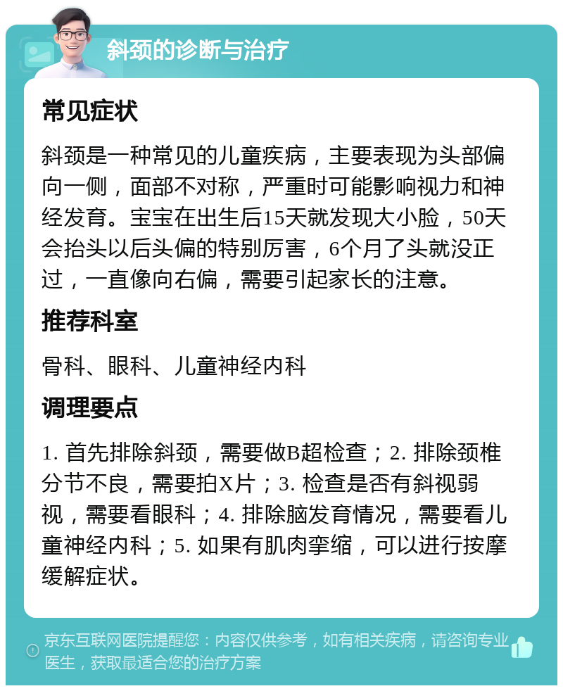 斜颈的诊断与治疗 常见症状 斜颈是一种常见的儿童疾病，主要表现为头部偏向一侧，面部不对称，严重时可能影响视力和神经发育。宝宝在出生后15天就发现大小脸，50天会抬头以后头偏的特别厉害，6个月了头就没正过，一直像向右偏，需要引起家长的注意。 推荐科室 骨科、眼科、儿童神经内科 调理要点 1. 首先排除斜颈，需要做B超检查；2. 排除颈椎分节不良，需要拍X片；3. 检查是否有斜视弱视，需要看眼科；4. 排除脑发育情况，需要看儿童神经内科；5. 如果有肌肉挛缩，可以进行按摩缓解症状。