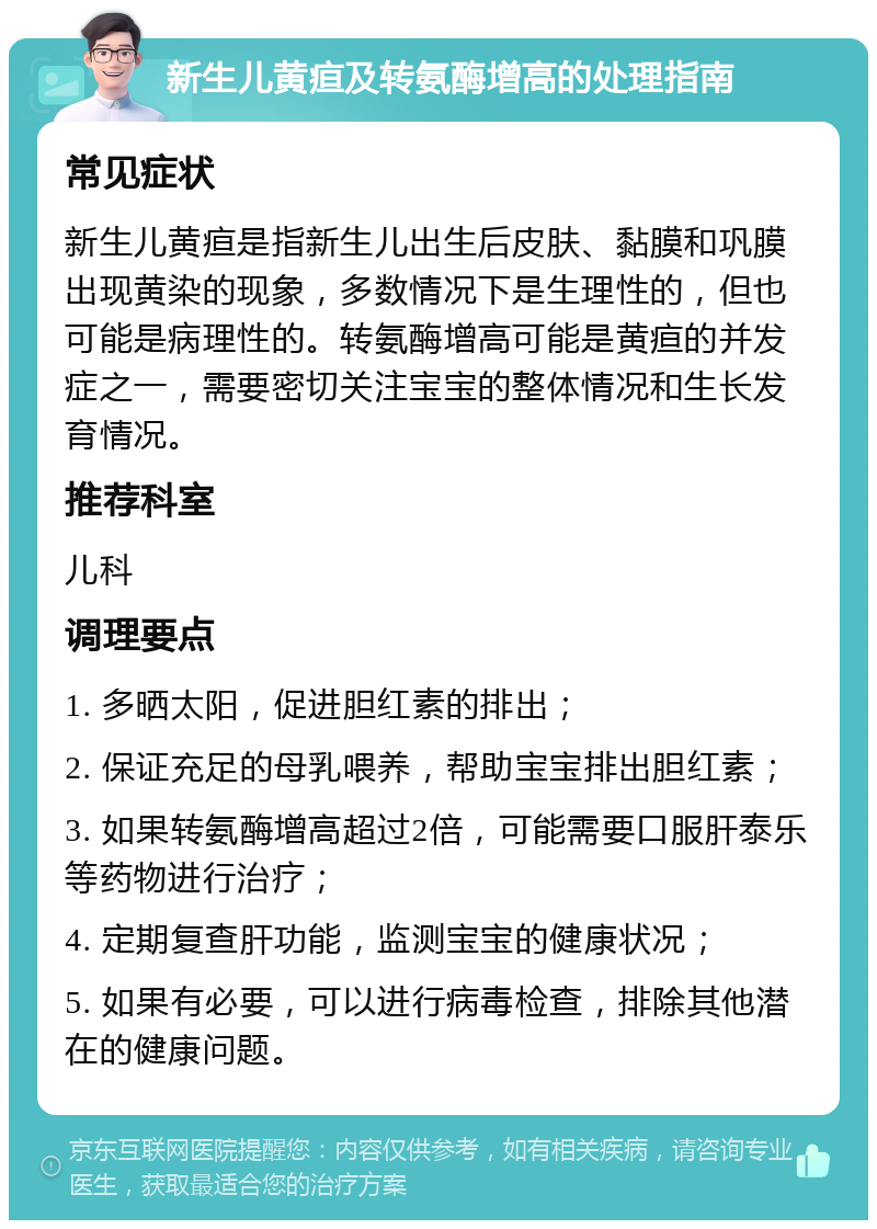 新生儿黄疸及转氨酶增高的处理指南 常见症状 新生儿黄疸是指新生儿出生后皮肤、黏膜和巩膜出现黄染的现象，多数情况下是生理性的，但也可能是病理性的。转氨酶增高可能是黄疸的并发症之一，需要密切关注宝宝的整体情况和生长发育情况。 推荐科室 儿科 调理要点 1. 多晒太阳，促进胆红素的排出； 2. 保证充足的母乳喂养，帮助宝宝排出胆红素； 3. 如果转氨酶增高超过2倍，可能需要口服肝泰乐等药物进行治疗； 4. 定期复查肝功能，监测宝宝的健康状况； 5. 如果有必要，可以进行病毒检查，排除其他潜在的健康问题。