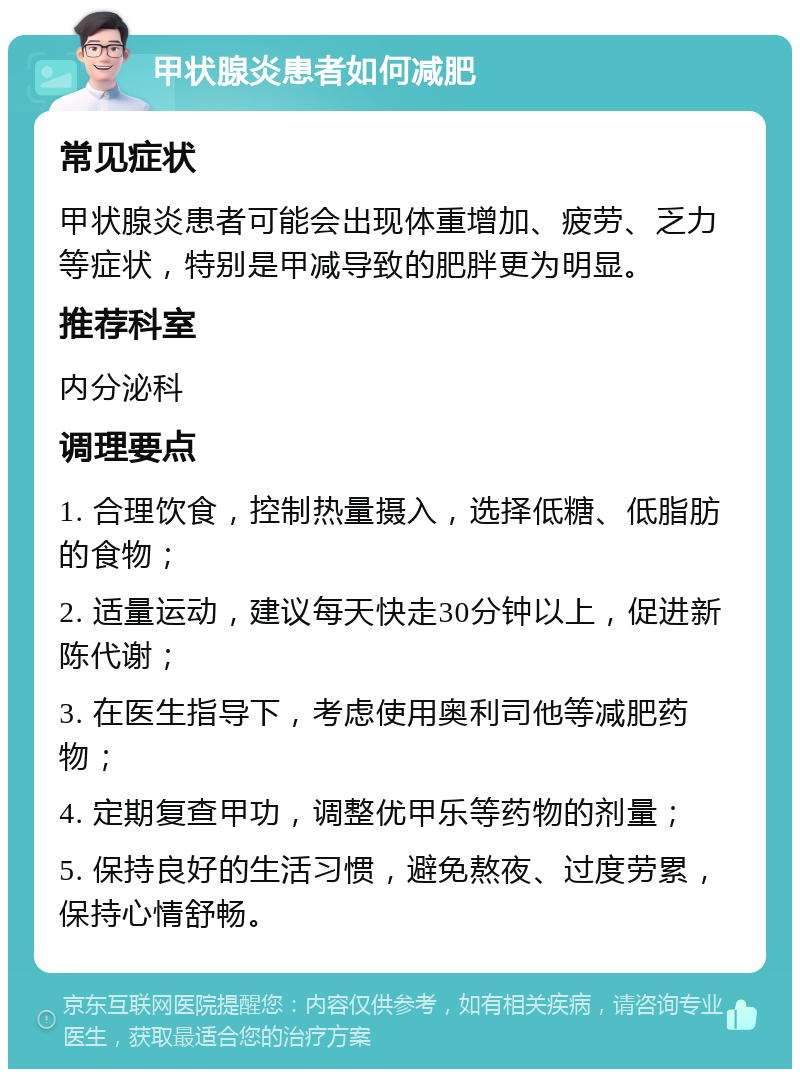 甲状腺炎患者如何减肥 常见症状 甲状腺炎患者可能会出现体重增加、疲劳、乏力等症状，特别是甲减导致的肥胖更为明显。 推荐科室 内分泌科 调理要点 1. 合理饮食，控制热量摄入，选择低糖、低脂肪的食物； 2. 适量运动，建议每天快走30分钟以上，促进新陈代谢； 3. 在医生指导下，考虑使用奥利司他等减肥药物； 4. 定期复查甲功，调整优甲乐等药物的剂量； 5. 保持良好的生活习惯，避免熬夜、过度劳累，保持心情舒畅。