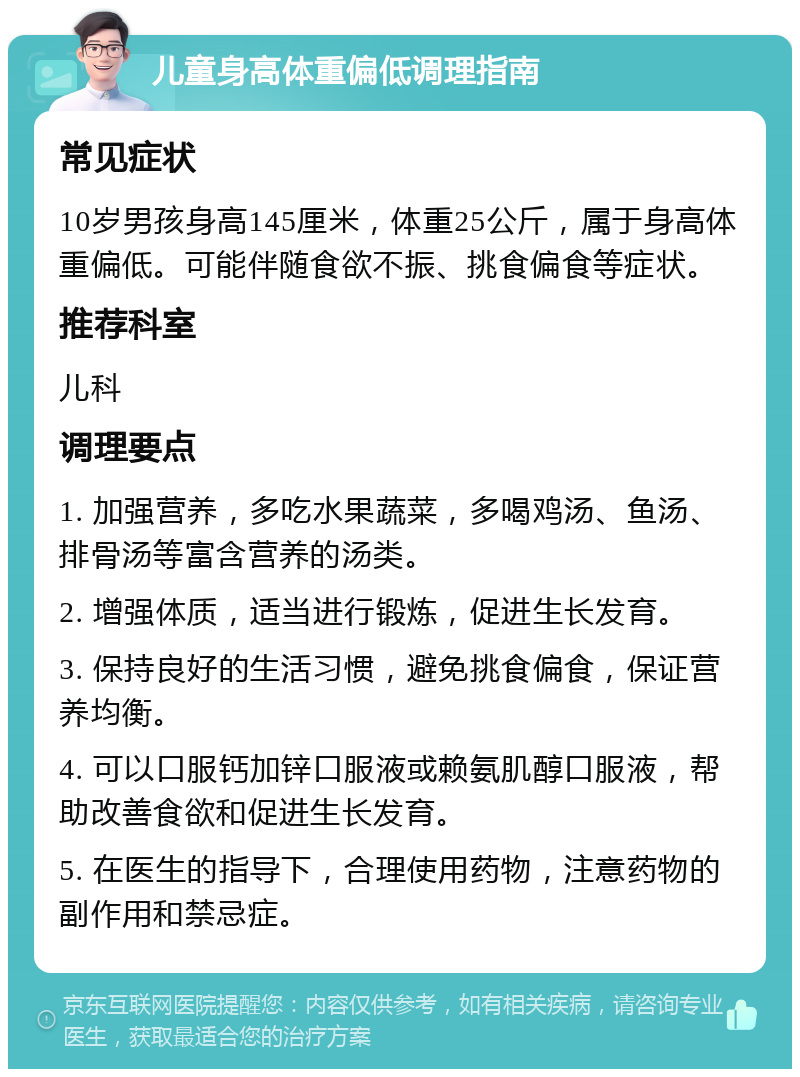 儿童身高体重偏低调理指南 常见症状 10岁男孩身高145厘米，体重25公斤，属于身高体重偏低。可能伴随食欲不振、挑食偏食等症状。 推荐科室 儿科 调理要点 1. 加强营养，多吃水果蔬菜，多喝鸡汤、鱼汤、排骨汤等富含营养的汤类。 2. 增强体质，适当进行锻炼，促进生长发育。 3. 保持良好的生活习惯，避免挑食偏食，保证营养均衡。 4. 可以口服钙加锌口服液或赖氨肌醇口服液，帮助改善食欲和促进生长发育。 5. 在医生的指导下，合理使用药物，注意药物的副作用和禁忌症。